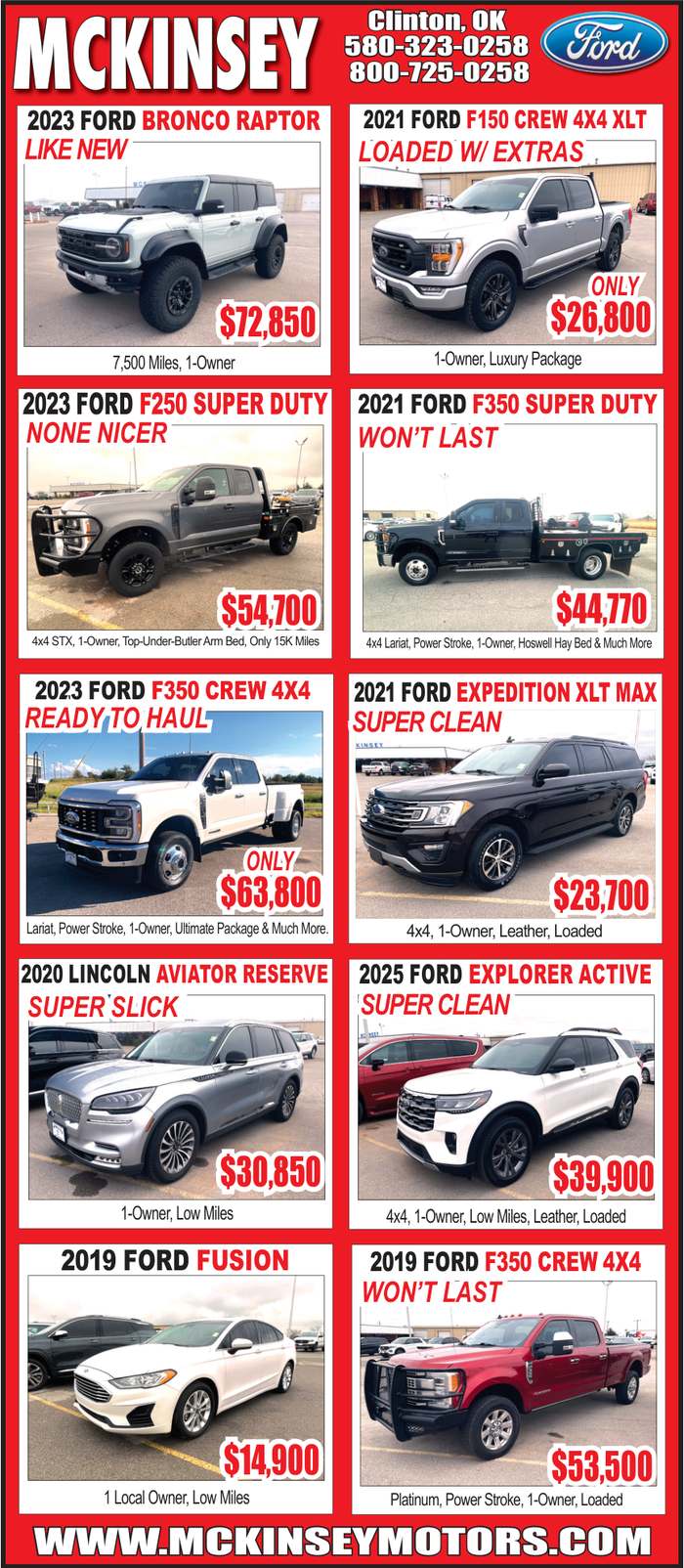 McKinsey Motors in Clinton, OK has clean, low mile Ford trucks and SUVs ready to go, including a 2023 Ford Bronco Raptor (7,500 miles) $72,850, 2023 Ford F250 Super Duty $54,700, 2023 Ford F350 Crew 4x4 $63,800, 2021 Ford F350 Super Duty $44,770, 2021 Ford Expedition XLT Max $23,700, and more, plus options like a 2025 Ford Explorer Active $39,900, 2020 Lincoln Aviator Reserve $30,850, and a 2019 Ford Fusion $14,900. Call 580-323-0258 or 800-725-0258, or shop online at mckinseymotors.com. PN49020