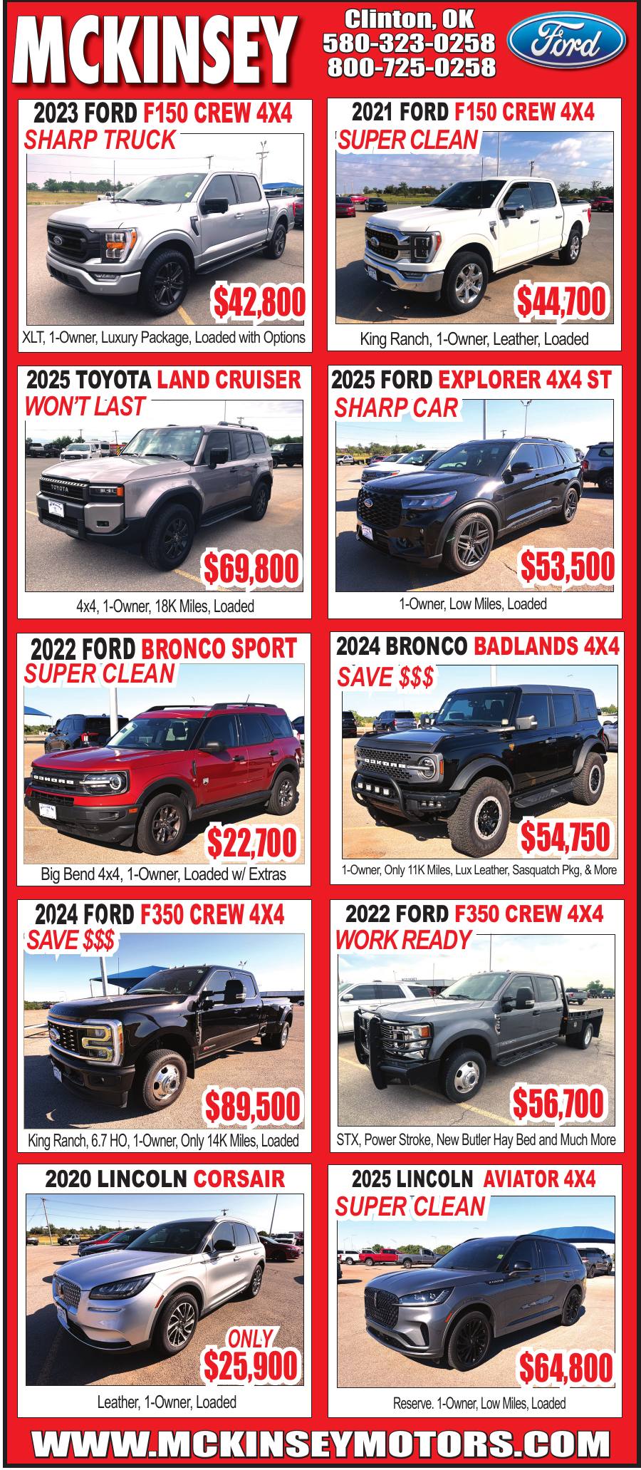 McKinsey Motors in Clinton, Oklahoma, features a selection of late-model cars, SUVs and trucks, including Ford F-150 and F-350 pickups, Ford Bronco models, a Toyota Land Cruiser, Ford Explorer ST, Lincoln Corsair and Lincoln Aviator. Many vehicles are one-owner models with low mileage and premium options. Call 580-323-0258 or visit McKinseyMotors.com for availability and details.
PN50793