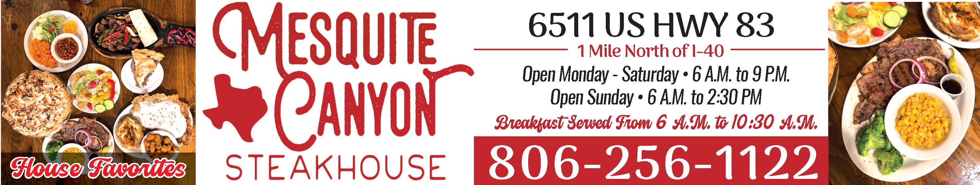 Mesquite Canyon Steakhouse invites you to enjoy their house favorites at 6511 US Hwy 83, just 1 mile north of I-40. Open Monday through Saturday from 6 AM to 9 PM and Sunday from 6 AM to 2:30 PM, they serve breakfast daily from 6 AM to 10:30 AM. Stop in for hearty breakfasts, steaks, and homestyle meals in a welcoming setting. Call 806-256-1122 for more information. PN49497