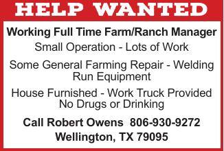Robert Owens is seeking a full-time farm and ranch manager for a small operation in Wellington, Texas. The position includes general farming, repairs, welding, operating equipment and other farm and ranch duties. A house is furnished and a work truck is provided. Applicants must be drug and alcohol free. Call Robert Owens at 806-930-9272 for more information. PN51161